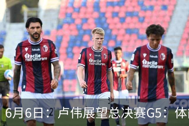 6月6日：卢伟展望总决赛G5：体能缓过来了，洛夫顿感觉不错，会限制胡金秋
